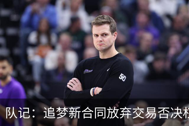 队记：追梦新合同放弃交易否决权 获得15%的交易保证金